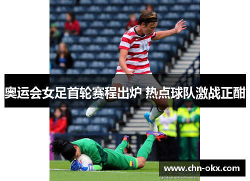 奥运会女足首轮赛程出炉 热点球队激战正酣